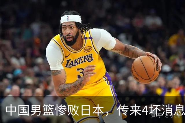 中国男篮惨败日本，传来4坏消息1好消息，防守崩盘，郭士强或下课